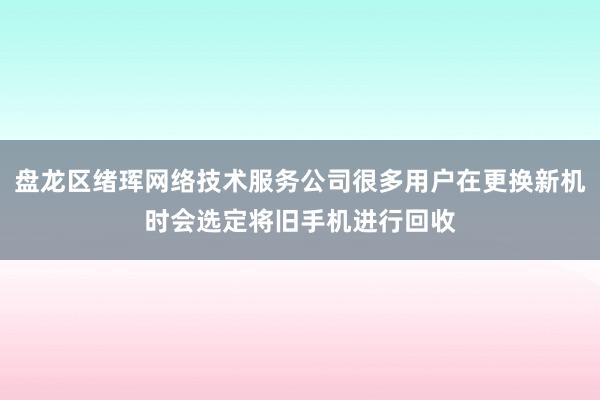 盘龙区绪珲网络技术服务公司很多用户在更换新机时会选定将旧手机进行回收