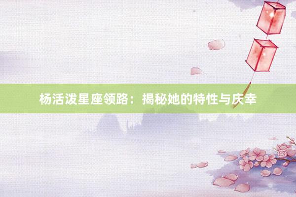 杨活泼星座领路：揭秘她的特性与庆幸