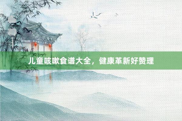 儿童咳嗽食谱大全，健康革新好赞理